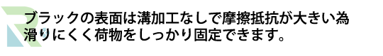ブラックの表面は溝加工なしで摩擦抵抗が大きい為 滑りにくく荷物をしっかり固定できます。