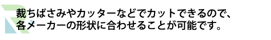 裁ちばさみやカッターなどでカットできるので、各メーカーの形状に合わせることが可能です。